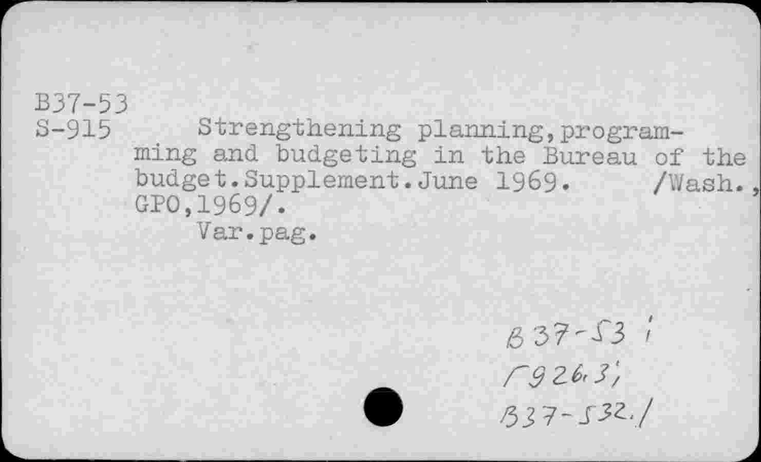 ﻿B37-53
S-915 Strengthening planning,programming and budgeting in the Bureau of the budget. Supplement. June 196$). /Wash. GPO,1969/.
Var.pag.
6	/
reze^',